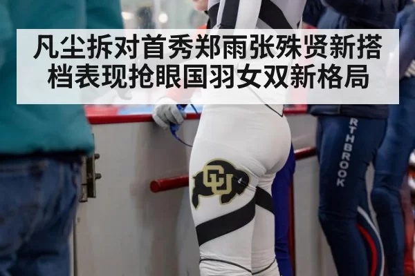 凡尘拆对首秀郑雨张殊贤新搭档表现抢眼国羽女双新格局